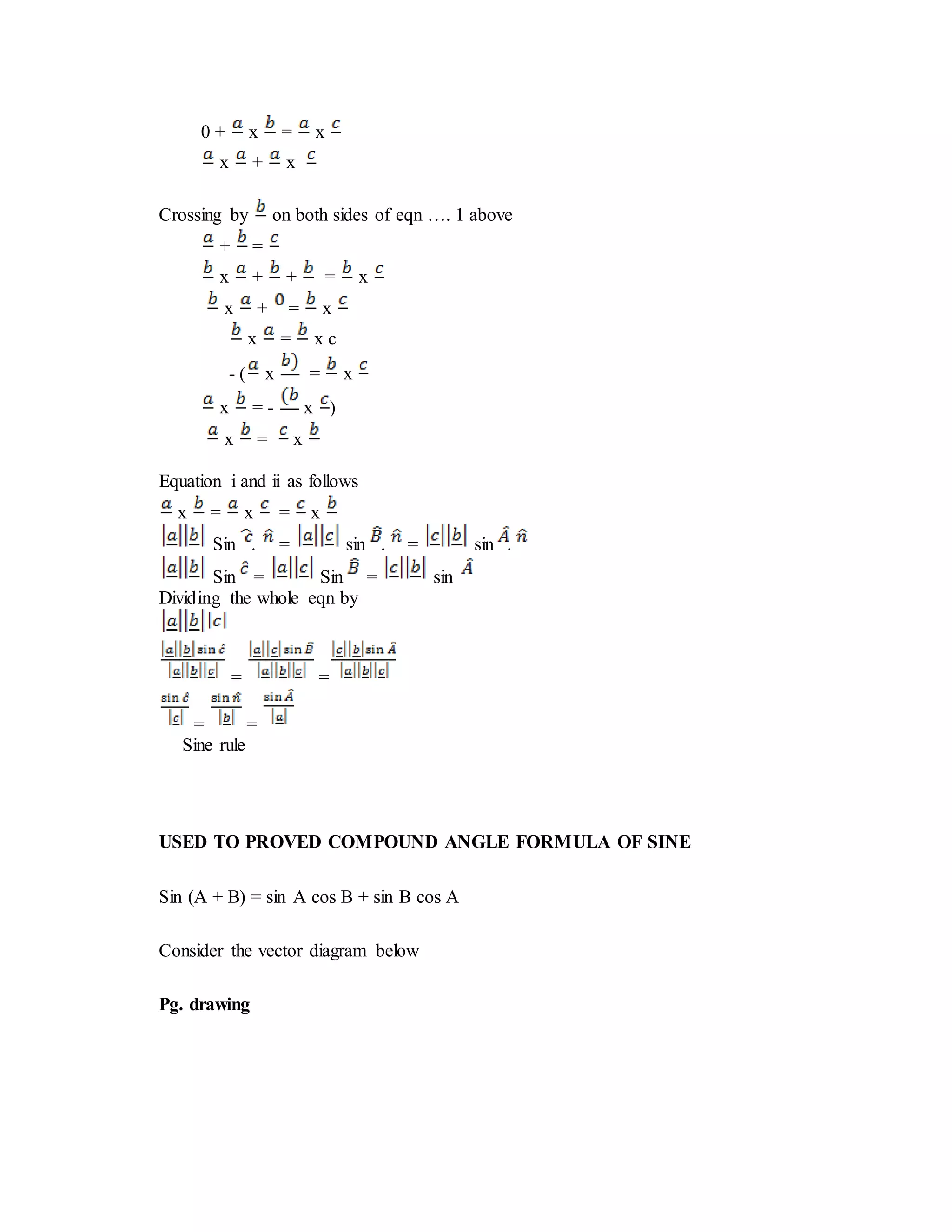0 + x = x
x + x
Crossing by on both sides of eqn …. 1 above
+ =
x + + = x
x + = x
x = x c
- ( x = x
x = - x )
x = x
Equation i and ii as follows
x = x = x
Sin . = sin . = sin .
Sin = Sin = sin
Dividing the whole eqn by
= =
= =
Sine rule
USED TO PROVED COMPOUND ANGLE FORMULA OF SINE
Sin (A + B) = sin A cos B + sin B cos A
Consider the vector diagram below
Pg. drawing
 