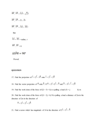 . = 2 – ( 2
. = 2 - 2
. = 2 - 2
But
= = radius, r
. = 0
Proved
QUESTION
17. Find the projection of + 2 - 3 onto + 2 + 2
18. Find the vector projection of onto . If = 2 +2 + and = 3 + + 2
19. Find the work done of the force of (2i + 3i + k) n s pulling a load (3i + j k) m
20. Find the work done of the force of (2i + 3j + k) N is pulling a load a distance of 2m in the
direction of 2m in the direction of
= 3 + 2 + 2
21. Find a vector which has magnitude of 14 in the direction of 2 + 3 +
 