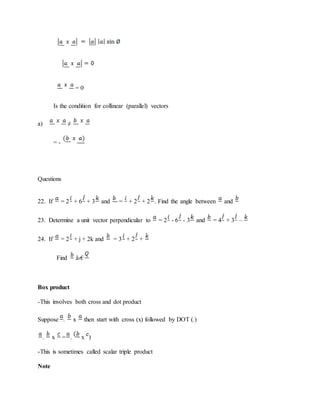 = 0
Is the condition for collinear (parallel) vectors
a) ≠
= -
Questions
22. If = 2 + 6 + 3 and = + 2 + 2 . Find the angle between and
23. Determine a unit vector perpendicular to = 2 - 6 - 3 and = 4 + 3 –
24. If = 2 + j + 2k and = 3 + 2 +
Find â‹€
Box product
-This involves both cross and dot product
Suppose . x then start with cross (x) followed by DOT (.)
. x = . x )
-This is sometimes called scalar triple product
Note
 