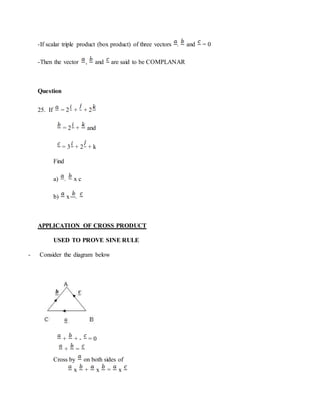 -If scalar triple product (box product) of three vectors . and = 0
-Then the vector , and are said to be COMPLANAR
Question
25. If = 2 + + 2
= 2 + and
= 3 + 2 + k
Find
a) . x c
b) x .
APPLICATION OF CROSS PRODUCT
USED TO PROVE SINE RULE
- Consider the diagram below
+ + - = 0
+ =
Cross by on both sides of
x + x = x
 