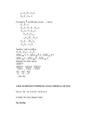 0 + x = x
x + x
Crossing by on both sides of eqn …. 1 above
+ =
x + + = x
x + = x
x = x c
- ( x = x
x = - x )
x = x
Equation i and ii as follows
x = x = x
Sin . = sin . = sin .
Sin = Sin = sin
Dividing the whole eqn by
= =
= =
Sine rule
USED TO PROVED COMPOUND ANGLE FORMULA OF SINE
Sin (A + B) = sin A cos B + sin B cos A
Consider the vector diagram below
Pg. drawing
 