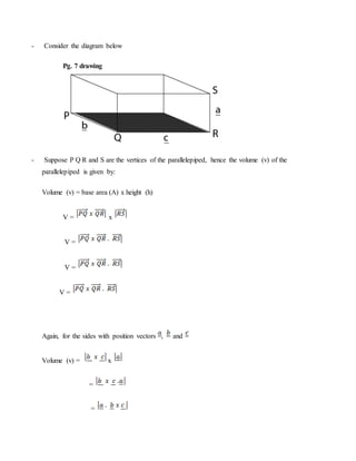 - Consider the diagram below
Pg. 7 drawing
- Suppose P Q R and S are the vertices of the parallelepiped, hence the volume (v) of the
parallelepiped is given by:
Volume (v) = base area (A) x height (h)
V = x
V =
V =
V =
Again, for the sides with position vectors , and
Volume (v) = x
=
=
 