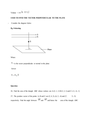 Volume = 1/6
USED TO FIND THE VECTOR PERPENDICULAR TO THE PLANE
- Consider the diagram below
Pg. 8 drawing
Where
= is the vector perpendicular or normal to the plane
= x
Question
26. Find the area of the triangle ABC whose vertices are A (2, 1, 1) B (3, 2, 1) and C (-2, -4, -1)
27. The position vector of the points A, B and C are (2, 4, 3), (6, 3, -4) and (7, 5, -5)
respectively. Find the angle between and and hence the area of the triangle ABC
 
