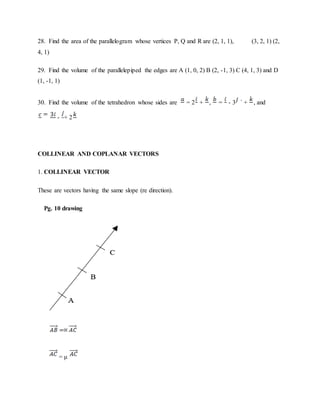28. Find the area of the parallelogram whose vertices P, Q and R are (2, 1, 1), (3, 2, 1) (2,
4, 1)
29. Find the volume of the parallelepiped the edges are A (1, 0, 2) B (2, -1, 3) C (4, 1, 3) and D
(1, -1, 1)
30. Find the volume of the tetrahedron whose sides are = 2 + , = - 3 ` + , and
- + 2
COLLINEAR AND COPLANAR VECTORS
1. COLLINEAR VECTOR
These are vectors having the same slope (re direction).
Pg. 10 drawing
= μ
 