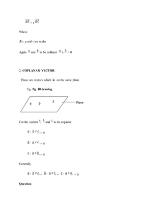 = t
Where
Æ›, μ and t are scalar
Again and to be collinear x = 0
2. COPLANAR VECTOR
These are vectors which lie on the same plane
Eg. Pg. 10 drawing
For the vectors , and to be coplanar
= 0
= 0
= 0
Generally
= = = 0
Question
 
