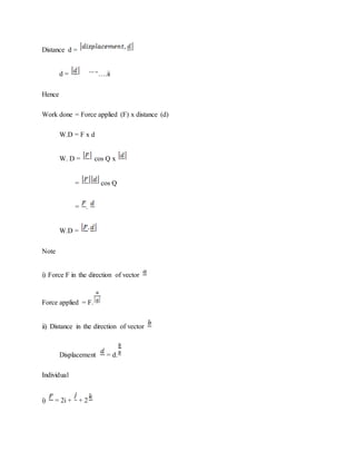 Distance d =
d = ….ii
Hence
Work done = Force applied (F) x distance (d)
W.D = F x d
W. D = cos Q x
= cos Q
= .
W.D =
Note
i) Force F in the direction of vector
Force applied = F.
ii) Distance in the direction of vector
Displacement = d.
Individual
i) = 2i + + 2
 