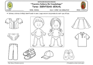 Prof. Rosa Alzamora García ¡Triunfadores desde el principio!
INSTITUCIÓN EDUCATIVA PRIVADA
“Nuestra Señora De Guadalupe”
Tarea: IDENTIDAD SEXUAL
ALUMNO: _________________ NIVEL: INICIAL AULA :3 AÑOS “LAS ARDILLITAS” FECHA: 07/04/19
Delinea y colorea al niño(a) identificando tu sexo. Luego encierra las prendas de vestir que utilizas.