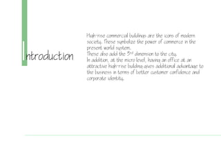 Introduction
High-rise commercial buildings are the icons of modern
society. These symbolize the power of commerce in the
present world system.
These also add the 3rd dimension to the city.
In addition, at the micro level, having an office at an
attractive high-rise building gives additional advantage to
the business in terms of better customer confidence and
corporate identity.
 