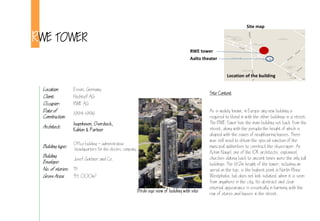 RWE TOWER
Location: Essen, Germany
Client: Hochtief AG
Occupier: RWE AG
Date of
Construction:
14-1
Architect:
Ingenhoven, Overdieck,
Kahlen & Partner
Building type:
Office building  administrative
headquarters for the electric company
Building
Envelope:
Josef Gartner and Co.
No. of stories: 31
Gross Area: 35,000m2
Site map
Location of the building
RWE tower
Aalto theater
Site Context
As is widely known, in Europe any new building is
required to blend in with the other buildings in a street.
The RWE Tower has the main building set back from the
street, along with the pergola the height of which is
aligned with the eaves of neighbouring houses. There
was still need to obtain the special sanction of the
municipal authorities to construct the skyscraper. As
Achim Nagel, one of the IOK architects, explained,
churches dating back to ancient times were the only tall
buildings. The 12m height of the tower, including an
aerial on the top, is the highest point in North-Rhine
Westphalia, but does not look isolated, when it is seen
from anywhere in the city. Its abstract and clear
external appearance is essentially in harmony with the
row of stores and houses in the street.
Birds eye view of building with site
 