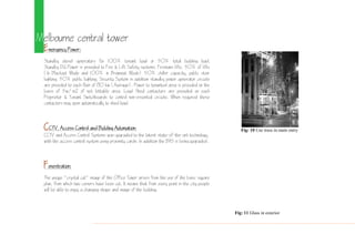 Melbourne central tower
Emergency Power:
Standby diesel generators for 100% tenant load or 50% total building load.
Standby DG Power is provided to Fire & Lift Safety systems, Firemans lifts, 50% of lifts
(In Blackout Mode and 100% in Brownout Mode) 50% chiller capacity, public stair
lighting, 50% public lighting, Security System in addition standby power generator circuits
are provided to each floor of 80 kw (Average). Power to tenanted area is provided on the
basis of 5w/m2 of net lettable area. Load Shed contactors are provided on each
Proprietor & Tenant Switchboards to control non-essential circuits. When required these
contactors may open automatically to shed load.
CCTV, Access Control and Building Automation:
CCTV and Access Control Systems was upgraded to the latest state-of-the-art technology,
with the access control system using proximity cards. In addition the BAS is being upgraded.
Fenestration:
The unique "crystal cut" image of the Office Tower arises from the use of the basic square
plan, from which two corners have been cut. It means that from every point in the city people
will be able to enjoy a changing shape and image of the building.
Fig: 10 Use truss in main entry
Fig: 11 Glass in exterior
 