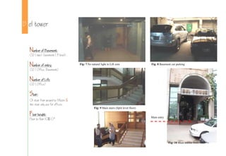 B el tower
Number of Basement:
02 (two) basement (3 level).
Number of entry:
02 (Office, Basement)
Number of Lift:
02 (Office)
Stair:
01 stair from ground to fifteen &
the stair only use for offices.
Floor height:
Floor to floor 10-0
Fig: 7 No natural light in Lift core Fig: 8 Basement car parking
Fig: 9 Main stairs (Split level floor)
Fig: 10 Main entries from road.
Main entry
 