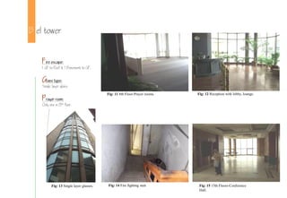 B el tower
Fire escape:
1 GF to Roof & 1 Basement to GF.
Glass type:
Single layer glass.
Prayer room:
Only one in 8th floor.
Fig: 11 8th Floor-Prayer rooms. Fig: 12 Reception with lobby, lounge.
Fig: 14 Fire fighting stair Fig: 15 15th Floors-Conference
Hall.
Fig: 13 Single layer glasses.
 