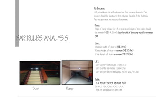 FAR RULES ANALYSIS
Re Escape:
Lift, escalators etc will not count as fire escape elements. Fire
escape should be located on the exterior faade of the building.
Fire escape must not route to basement.
Ramp:
Slope of ramp should be 1:8 preparation length of the ramp should
be minimum 14 (4.25m) clear height of the ramp must be minimum
8.
Stair:
.Minimum width of stair is 5(1.5m)
.Railing height of stair is minimum 3(0.m)
.Clear height of stair is minimum 7(2.10m)
LIFT:
. LIFT LOBBY MINIMUM 1.5MX1.5M
. LIFT CABIN MINIMUM 1.5MX1.2M
. LIFT DOOR WIDTH MINIMUN 800 MM/0.8M
Toilet:
. 5% TOILET SPACE REQUIRE FOR
DESIBLE PERSON EACH FLOOR.
. TOILET MINIMUM 1.5MX1.5M
RampStair
 