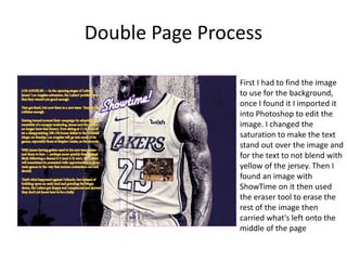 Double Page Process
First I had to find the image
to use for the background,
once I found it I imported it
into Photoshop to edit the
image. I changed the
saturation to make the text
stand out over the image and
for the text to not blend with
yellow of the jersey. Then I
found an image with
ShowTime on it then used
the eraser tool to erase the
rest of the image then
carried what's left onto the
middle of the page
 