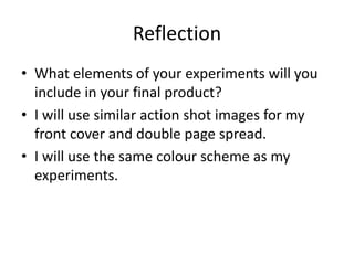 Reflection
• What elements of your experiments will you
include in your final product?
• I will use similar action shot images for my
front cover and double page spread.
• I will use the same colour scheme as my
experiments.
 