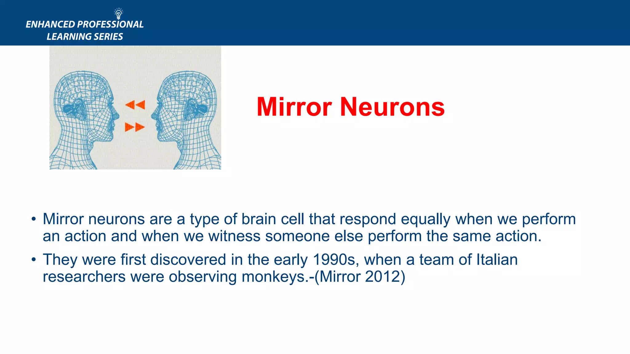 • APA.ORG
• Mirror neurons are a type of brain cell that respond equally when we perform
an action and when we witness someone else perform the same action.
• They were first discovered in the early 1990s, when a team of Italian
researchers were observing monkeys.-(Mirror 2012)
Mirror Neurons
 
