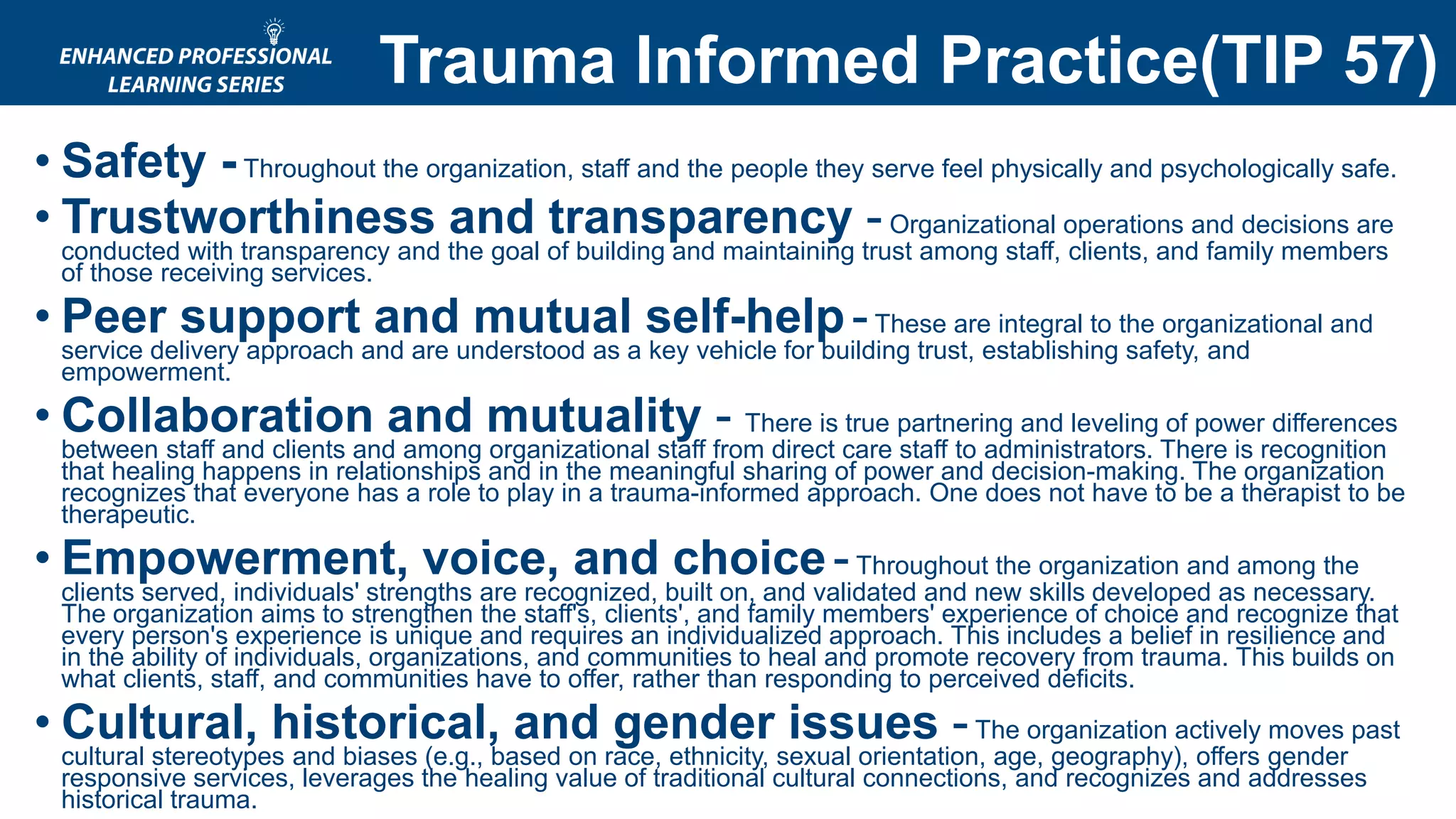 • Safety -Throughout the organization, staff and the people they serve feel physically and psychologically safe.
• Trustworthiness and transparency -Organizational operations and decisions are
conducted with transparency and the goal of building and maintaining trust among staff, clients, and family members
of those receiving services.
• Peer support and mutual self-help-These are integral to the organizational and
service delivery approach and are understood as a key vehicle for building trust, establishing safety, and
empowerment.
• Collaboration and mutuality - There is true partnering and leveling of power differences
between staff and clients and among organizational staff from direct care staff to administrators. There is recognition
that healing happens in relationships and in the meaningful sharing of power and decision-making. The organization
recognizes that everyone has a role to play in a trauma-informed approach. One does not have to be a therapist to be
therapeutic.
• Empowerment, voice, and choice-Throughout the organization and among the
clients served, individuals' strengths are recognized, built on, and validated and new skills developed as necessary.
The organization aims to strengthen the staff's, clients', and family members' experience of choice and recognize that
every person's experience is unique and requires an individualized approach. This includes a belief in resilience and
in the ability of individuals, organizations, and communities to heal and promote recovery from trauma. This builds on
what clients, staff, and communities have to offer, rather than responding to perceived deficits.
• Cultural, historical, and gender issues -The organization actively moves past
cultural stereotypes and biases (e.g., based on race, ethnicity, sexual orientation, age, geography), offers gender
responsive services, leverages the healing value of traditional cultural connections, and recognizes and addresses
historical trauma.
Trauma Informed Practice(TIP 57)
 