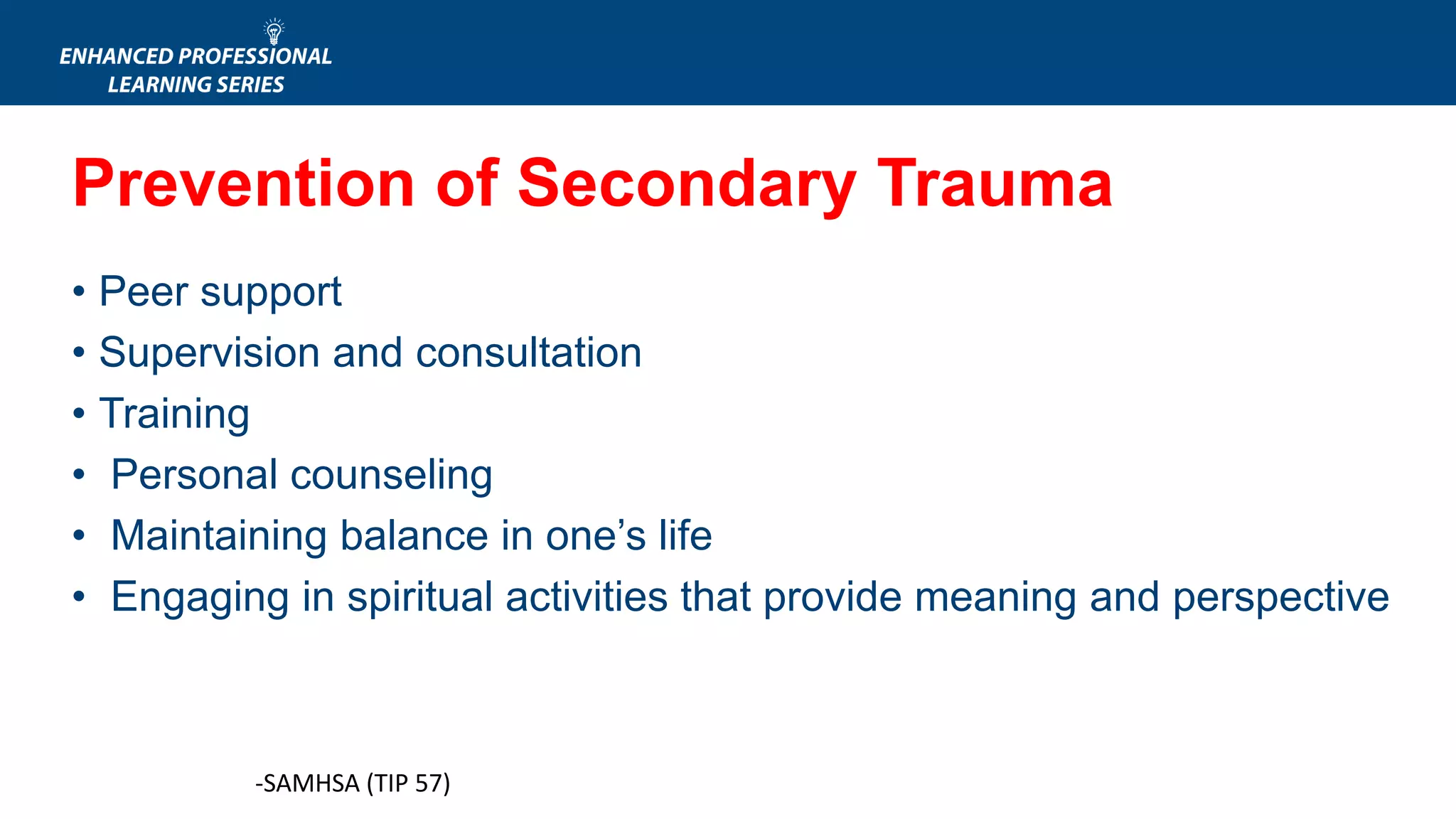 -SAMHSA (TIP 57)
• Peer support
• Supervision and consultation
• Training
• Personal counseling
• Maintaining balance in one’s life
• Engaging in spiritual activities that provide meaning and perspective
Prevention of Secondary Trauma
 