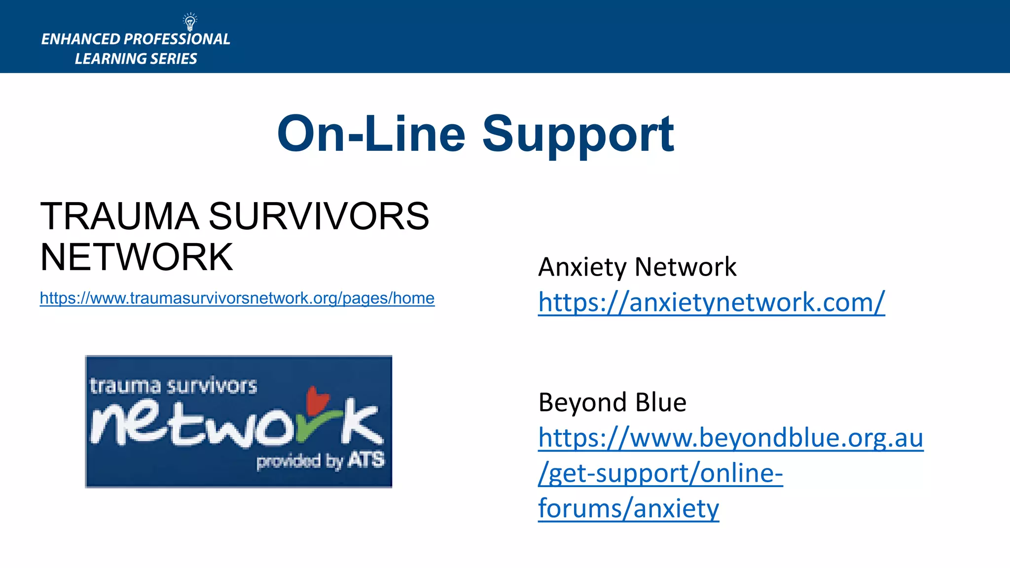 Beyond Blue
https://www.beyondblue.org.au
/get-support/online-
forums/anxiety
Anxiety Network
https://anxietynetwork.com/
TRAUMA SURVIVORS
NETWORK
https://www.traumasurvivorsnetwork.org/pages/home
On-Line Support
 
