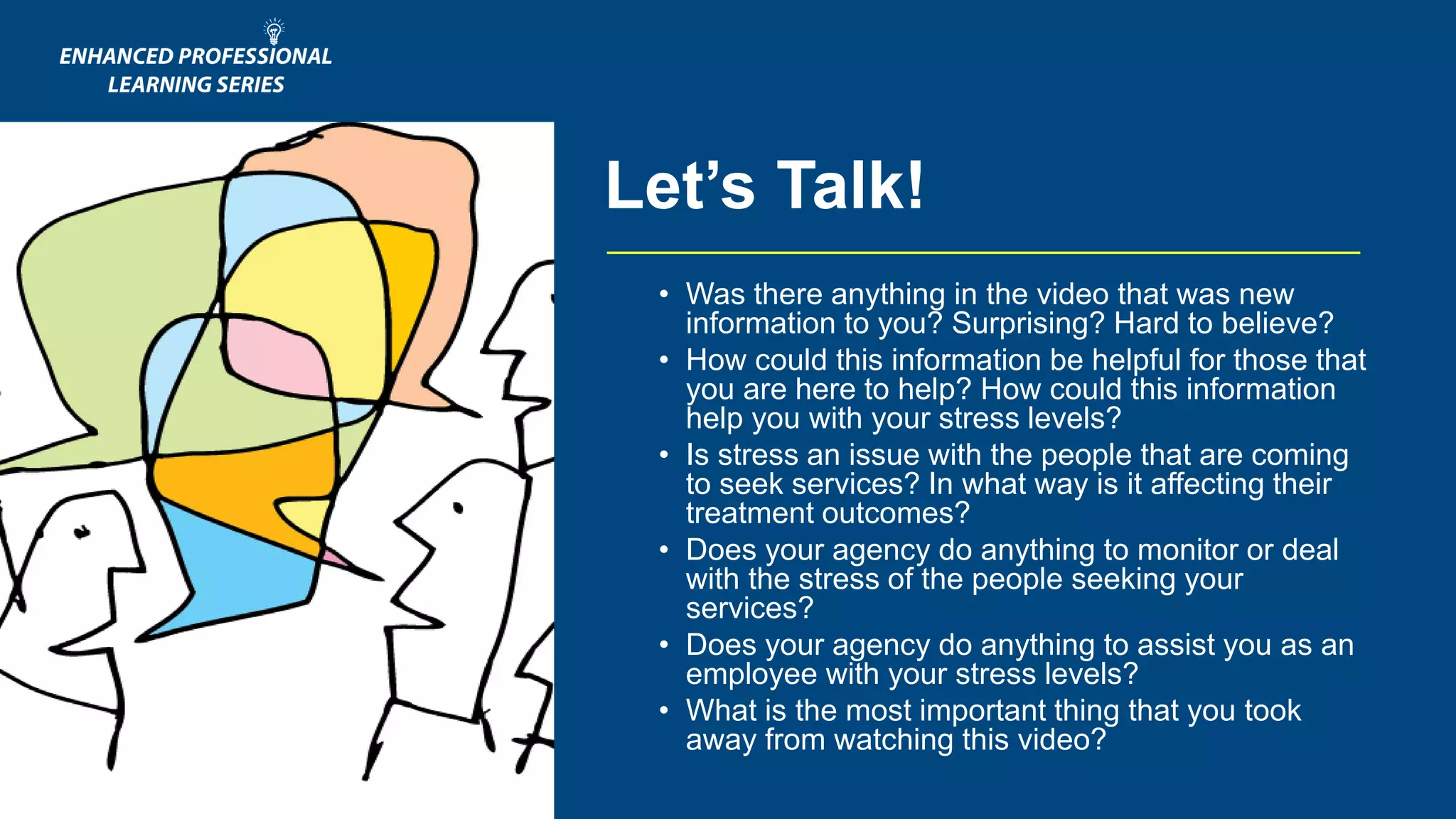 • Was there anything in the video that was new
information to you? Surprising? Hard to believe?
• How could this information be helpful for those that
you are here to help? How could this information
help you with your stress levels?
• Is stress an issue with the people that are coming
to seek services? In what way is it affecting their
treatment outcomes?
• Does your agency do anything to monitor or deal
with the stress of the people seeking your
services?
• Does your agency do anything to assist you as an
employee with your stress levels?
• What is the most important thing that you took
away from watching this video?
Let’s Talk!
 