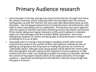 Primary Audience research
• Every teenager in this day and age has access to the internet, through their home
life, phones and even school. Especially with most teenagers born this century
having grown up with the internet, the same way older generations grew up with
television – the last big generational form of entertainment and information; with
both in some cases being used as a babysitters. This became even more apparent
with the advent of YouTube and online streaming services like Netflix and Amazon
Prime mostly taking over regular television, at this point making it an obsolete
option for most teenagers and the in fluxed ‘ADHD’ generation - due to the
widespread readiness of content and being able to instantly stream a show instead
of waiting for it to air at 9pm.
• Essentially what I’m saying is that teenagers nowadays would rather stream
entertainment online in the comfort of their own bedroom making the idea of
getting up and going to the living room or making the journey to a cinema an
undesirable option, although many young people still do attend the cinema with
their demographic actually making up the majority of cinema audiences at 29%.
Furthermore this is why I am choosing to publish my project on YouTube, and that
the content of my project should cohere to the needs and wants of my target
audience – specifically something that will hold their attention long enough that
they give it a chance.
 
