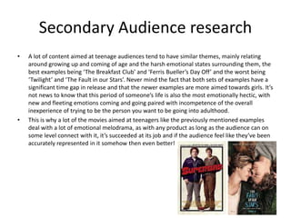 Secondary Audience research
• A lot of content aimed at teenage audiences tend to have similar themes, mainly relating
around growing up and coming of age and the harsh emotional states surrounding them, the
best examples being ‘The Breakfast Club’ and ‘Ferris Bueller’s Day Off’ and the worst being
‘Twilight’ and ‘The Fault in our Stars’. Never mind the fact that both sets of examples have a
significant time gap in release and that the newer examples are more aimed towards girls. It’s
not news to know that this period of someone’s life is also the most emotionally hectic, with
new and fleeting emotions coming and going paired with incompetence of the overall
inexperience of trying to be the person you want to be going into adulthood.
• This is why a lot of the movies aimed at teenagers like the previously mentioned examples
deal with a lot of emotional melodrama, as with any product as long as the audience can on
some level connect with it, it’s succeeded at its job and if the audience feel like they’ve been
accurately represented in it somehow then even better!
 