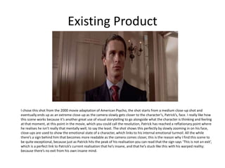 Existing Product
I chose this shot from the 2000 movie adaptation of American Psycho, the shot starts from a medium close-up shot and
eventually ends up as an extreme close-up as the camera slowly gets closer to the character’s, Patrick’s, face. I really like how
this scene works because it’s another great use of visual storytelling to go alongside what the character is thinking and feeling
at that moment, at this point in the movie, which you could call the resolution, Patrick has reached a reflationary point where
he realises he isn’t really that mentally well; to say the least. The shot shows this perfectly by slowly zooming in on his face,
close-ups are used to show the emotional state of a character, which links to his internal emotional turmoil. All the while
there’s a sign behind him that becomes more readable as the camera comes closer, this is the reason why I find this scene to
be quite exceptional, because just as Patrick hits the peak of his realisation you can read that the sign says ‘This is not an exit’,
which is a perfect link to Patrick’s current realisation that he’s insane, and that he’s stuck like this with his warped reality;
because there’s no exit from his own insane mind.
 