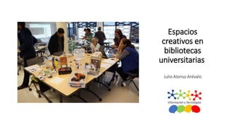 Espacios
creativos en
bibliotecas
universitarias
Julio Alonso Arévalo
Universidad de
 