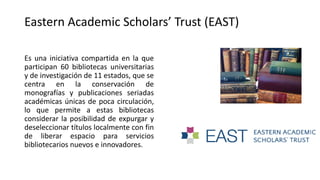 Es una iniciativa compartida en la que
participan 60 bibliotecas universitarias
y de investigación de 11 estados, que se
centra en la conservación de
monografías y publicaciones seriadas
académicas únicas de poca circulación,
lo que permite a estas bibliotecas
considerar la posibilidad de expurgar y
deseleccionar títulos localmente con fin
de liberar espacio para servicios
bibliotecarios nuevos e innovadores.
Eastern Academic Scholars’ Trust (EAST)
 