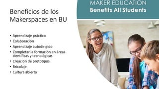 Beneficios de los
Makerspaces en BU
• Aprendizaje práctico
• Colaboración
• Aprendizaje autodirigido
• Completar la formación en áreas
científicas y tecnológicas
• Creación de prototipos
• Bricolaje
• Cultura abierta
 