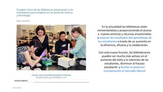 5/25/2019
En la actualidad las bibliotecas están
reinventándose y proporcionando el acceso
a nuevos servicios y recursos encaminados
a mejorar los resultados del aprendizaje de
los estudiantes a través de un aumento en
la eficiencia, eficacia y la colaboración.
Con esta nueva función, los bibliotecarios
pueden ser mucho más activos en el
aumento del éxito y la retención de los
estudiantes, disminuir el fracaso
estudiantil y faciltar la posterior
incorporación al mercado laboral
 