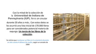 Casi la mitad de la colección de
la Universidad de Indiana de
Pennsylvania (IUP), lleva sin circular
durante 20 años o más. Con estos datos se
les ocurrió una lista inicial de 170.000 libros
para ser considerados potencial materia de
expurgo. Un tercio de los libros de la
colección.
Se estima que mantener un libro en la estantería durante
un año cuesta 4 dólares de media, según un estudio de
2009
 