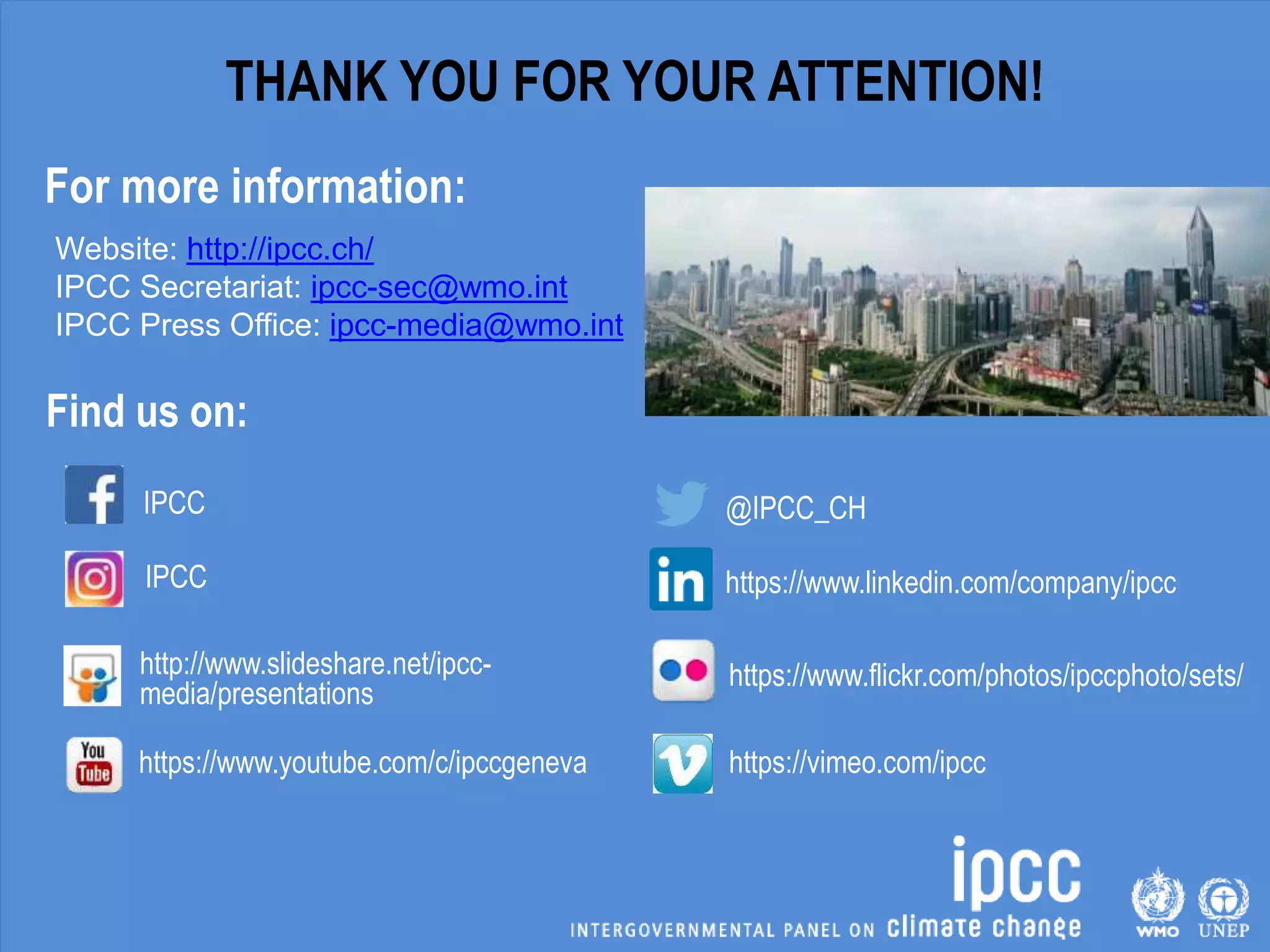 IPCC
IPCC
http://www.slideshare.net/ipcc-
media/presentations
https://www.youtube.com/c/ipccgeneva
Find us on:
Website: http://ipcc.ch/
IPCC Secretariat: ipcc-sec@wmo.int
IPCC Press Office: ipcc-media@wmo.int
@IPCC_CH
https://www.linkedin.com/company/ipcc
https://www.flickr.com/photos/ipccphoto/sets/
https://vimeo.com/ipcc
THANK YOU FOR YOUR ATTENTION!
For more information:
 