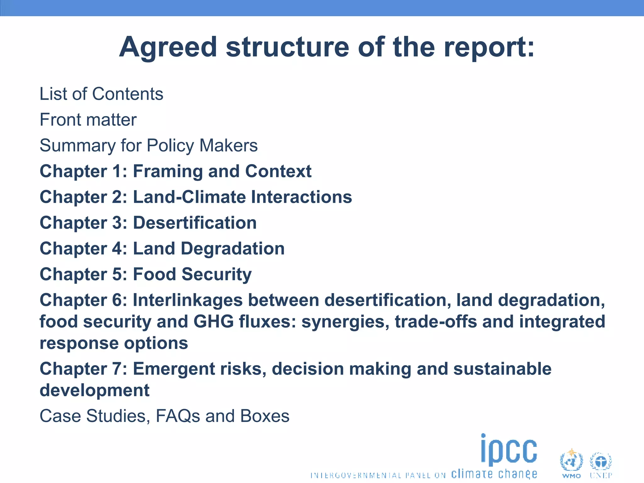 Agreed structure of the report:
List of Contents
Front matter
Summary for Policy Makers
Chapter 1: Framing and Context
Chapter 2: Land-Climate Interactions
Chapter 3: Desertification
Chapter 4: Land Degradation
Chapter 5: Food Security
Chapter 6: Interlinkages between desertification, land degradation,
food security and GHG fluxes: synergies, trade-offs and integrated
response options
Chapter 7: Emergent risks, decision making and sustainable
development
Case Studies, FAQs and Boxes
 