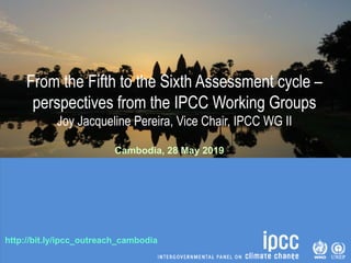 http://bit.ly/ipcc_outreach_cambodia
From the Fifth to the Sixth Assessment cycle –
perspectives from the IPCC Working Groups
Joy Jacqueline Pereira, Vice Chair, IPCC WG II
Cambodia, 28 May 2019
 