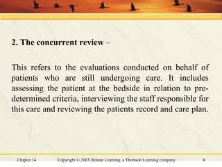 Chapter 14 Copyright © 2003 Delmar Learning, a Thomson Learning company 8
2. The concurrent review –
This refers to the evaluations conducted on behalf of
patients who are still undergoing care. It includes
assessing the patient at the bedside in relation to pre-
determined criteria, interviewing the staff responsible for
this care and reviewing the patients record and care plan.
 