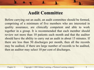 Chapter 14 Copyright © 2003 Delmar Learning, a Thomson Learning company 9
Audit CommitteeAudit Committee
Before carrying out an audit, an audit committee should be formed,
comprising of a minimum of five members who are interested in
quality assurance, are clinically competent and able to work
together in a group. It is recommended that each member should
review not more than 10 patients each month and that the auditor
should have the ability to carry out an audit in about 15 minutes. If
there are less than 50 discharges per month, then all the records
may be audited, if there are large number of records to be audited,
then an auditor may select 10 per cent of discharges.
 