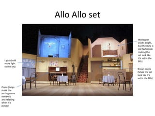 Allo Allo set
Wallpaper
(looks bright,
but the style is
old fashioned,
making the
set look like
it’s set in the
80s)
Brown doors
(Make the set
look like it’s
set in the 80s)
Piano (helps
make the
setting more
romantic
and relaxing
when it’s
played)
Lights (add
more light
to the set)
 