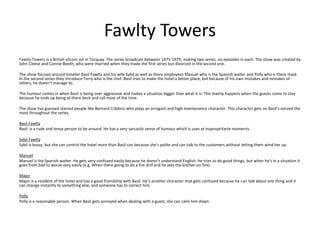 Fawlty Towers
Fawlty Towers is a British sitcom set in Torquay. The series broadcast between 1975-1979, making two series, six episodes in each. The show was created by
John Cleese and Connie Booth, who were married when they made the first series but divorced in the second one.
The show focuses around hotelier Basil Fawlty and his wife Sybil as well as there employees Manuel who is the Spanish waiter and Polly who is there maid.
In the second series they introduce Terry who is the chef. Basil tries to make the hotel a better place, but because of his own mistakes and mistakes of
others, he doesn’t manage to.
The humour comes in when Basil is being over aggressive and makes a situation bigger than what it is. This mainly happens when the guests come to stay
because he ends up being at there beck and call most of the time.
The show has guessed starred people like Bernard Cribbins who plays an arrogant and high maintenance character. This character gets on Basil’s nerved the
most throughout the series.
Basil Fawlty
Basil is a rude and tense person to be around. He has a very sarcastic sense of humour which is uses at inapropritarte moments.
Sybil Fawlty
Sybil is bossy, but she can control the hotel more than Basil can because she’s polite and can talk to the customers without letting them wind her up.
Manuel
Manuel is the Spanish waiter. He gets very confused easily because he doesn’t understand English. He tries to do good things, but when he’s in a situation it
goes from bad to worse very easily (e.g. When there going to do a fire drill and he sets the kitchen on fire)
Major
Major is a resident of the hotel and has a good friendship with Basil. He’s another character that gets confused because he can talk about one thing and it
can change instantly to something else, and someone has to correct him.
Polly
Polly is a reasonable person. When Basil gets annoyed when dealing with a guest, she can calm him down.
 
