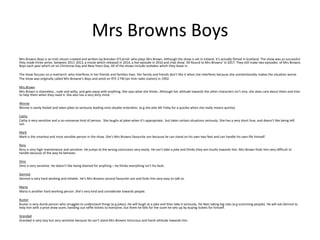 Mrs Browns Boys
Mrs Browns Boys is an Irish sitcom created and written by Brendan O’Carroll who plays Mrs Brown. Although the show is set in Ireland, it’s actually filmed in Scotland. The show was so successful
they made three series between 2011-2013, a movie which released in 2014, a live episode in 2016 and chat show ‘All Round to Mrs Browns’ in 2017. They still make two episodes of Mrs Browns
Boys each year which air on Christmas Day and New Years Day. All of the shows include outtakes which they leave in.
The show focuses on a matriarch who interferes in her friends and families lives. Her family and friends don’t like it when she interferes because she unintentionally makes the situation worse.
The show was originally called Mrs Browne’s Boys and aired on RTE 2 FM (an Irish radio station) in 1992.
Mrs Brown
Mrs Brown is shameless , rude and witty, and gets away with anything. She says what she thinks. Although her attitude towards the other characters isn’t nice, she does care about them and tries
to help them when they need it. She also has a very dirty mind.
Winnie
Winnie is easily fooled and takes jokes to seriously leading onto double entendres (e.g she asks Mr Foley for a quickie when she really means quiche).
Cathy
Cathy is very sensitive and a no-nonsense kind of person. She laughs at jokes when it’s appropriate, but takes certain situations seriously. She has a very short fuse, and doesn’t like being left
out.
Mark
Mark is the smartest and most sensible person in the show. She’s Mrs Browns favourite son because he can stand on his own two feet and can handle his own life himself.
Rory
Rory is very high maintenance and sensitive. He jumps to the wrong conclusion very easily. He can’t take a joke and thinks they are insults towards him. Mrs Brown finds him very difficult to
handle because of the way he behaves.
Dino
Dino is very sensitive. He doesn’t like being blamed for anything – he thinks everything isn’t his fault.
Dermot
Dermot is very hard working and reliable. He’s Mrs Browns second favourite son and finds him very easy to talk to.
Maria
Maria is another hard working person. She’s very kind and considerate towards people.
Buster
Buster is very dumb person who struggles to understand things (e.g jokes). He will laugh at a joke and then take it seriously. He likes taking big risks (e.g scamming people). He will ask Dermot to
help him with a prize draw scam, handing out raffle tickets to everyone, but them he falls for the scam he sets up by buying tickets for himself.
Grandad
Grandad is very lazy but very sensitive because he can’t stand Mrs Browns torturous and harsh attitude towards him.
 