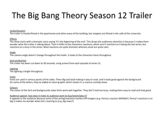 The Big Bang Theory Season 12 Trailer
studio/location
The trailer is mostly filmed in the apartments and other areas of the building, but snippets are filmed in the café of the university
Effects
The show starts with a dramatic voice saying ‘It’s the beginning of the end’. This draws the audiences attention in because it makes them
wonder what the trailer is talking about. Then it shifts to the characters reactions, which aren’t reactions to it being the last series, but
reactions to a story in the series. Most reactions are quite dramatic whereas some are quite calm.
Angle
The camera angle doesn’t change throughout the trailer. It looks at the characters faces throughout.
post-production
The trailer has been cut down to 30 seconds, using scenes from each episode of series 12.
Lighting
The lighting is bright throughout.
Fonts
Fonts are used in various points of the video. There Big and bold making it easy to read, and it looks good against the background.
On some of the letters, they’ve added an atom graphic which shows it’s a science comedy show.
Colours
The colour of the font and backgrounds make them work well together. They don’t look too busy, making them easy to read and look good.
Audience appeal- how does it make its audience want to buy/watch/play it?
It appeals to the audience because some of the acting/reactions involve cliff-hangers (e.g. Penny’s reaction WHAAA!). Penny's reactions is so
big it makes me wonder what she’s reacting to (e.g. big news?)
 