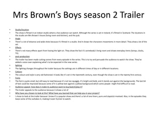 Mrs Brown’s Boys season 2 Trailer
• Studio/location
• The show is filmed in an indoor studio where a live audience can watch. Although the series is set in Ireland, it’s filmed in Scotland. The locations in
the studio are Mrs Brown’s house (living room and kitchen), and the pub.
• Angle
• There’s a lot of distance and wide shots because it’s filmed in a studio. And it shows the characters movements in more detail. They show a lot of the
set.
• Effects
• There’s not many effects apart from having the light on. They show the fact it’s somebody’s living room and shows everyday items (lamps, clocks,
TV).
• post-production
• The trailer has been made cutting scenes from every episode in the series. This is to try and persuade the audience to watch the show. They’ve
added a voice over explaining what’s to be expected in the new series.
• lighting
• The lighting changes throughout the trailer because the settings are in different times of day or in different locations.
• Colours
• The colours and style is very old fashioned. It looks like it’s set in the twentieth century, even though the show is set in the twenty first century.
• Fonts
• The font is quite small, but still easy to read because it’s not too squiggly. It’s bright and bold, and it stands out against the backgrounds. The last bit
of text could be improved because some of it is yellow text against a yellow background which some people might find difficult to read.
• Audience appeal- how does it make its audience want to buy/watch/play it?
• The trailer appeals to the audience because it shows a lot of
• Why have you chosen to look at this? What have you learned that can help you in your project?
• I chose to look at the trailer because I know it’s a popular show and there’s a lot of one-liners, puns and slapstick involved. Also, in the episodes they
leave some of the outtakes in, making it even funnier to watch.
 