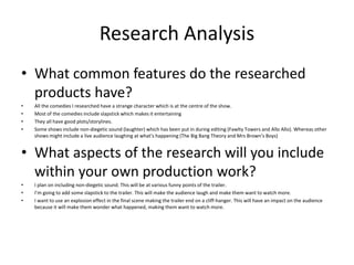 Research Analysis
• What common features do the researched
products have?
• All the comedies I researched have a strange character which is at the centre of the show.
• Most of the comedies include slapstick which makes it entertaining
• They all have good plots/storylines.
• Some shows include non-diegetic sound (laughter) which has been put in during editing (Fawlty Towers and Allo Allo). Whereas other
shows might include a live audience laughing at what's happening (The Big Bang Theory and Mrs Brown’s Boys)
• What aspects of the research will you include
within your own production work?
• I plan on including non-diegetic sound. This will be at various funny points of the trailer.
• I’m going to add some slapstick to the trailer. This will make the audience laugh and make them want to watch more.
• I want to use an explosion effect in the final scene making the trailer end on a cliff-hanger. This will have an impact on the audience
because it will make them wonder what happened, making them want to watch more.
 