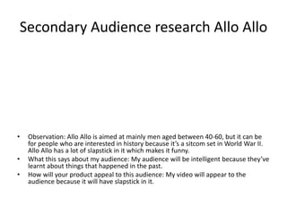 Secondary Audience research Allo Allo
• Observation: Allo Allo is aimed at mainly men aged between 40-60, but it can be
for people who are interested in history because it’s a sitcom set in World War II.
Allo Allo has a lot of slapstick in it which makes it funny.
• What this says about my audience: My audience will be intelligent because they’ve
learnt about things that happened in the past.
• How will your product appeal to this audience: My video will appear to the
audience because it will have slapstick in it.
 