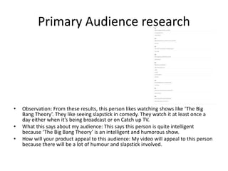 Primary Audience research
• Observation: From these results, this person likes watching shows like ‘The Big
Bang Theory’. They like seeing slapstick in comedy. They watch it at least once a
day either when it’s being broadcast or on Catch up TV.
• What this says about my audience: This says this person is quite intelligent
because ‘The Big Bang Theory’ is an intelligent and humorous show.
• How will your product appeal to this audience: My video will appeal to this person
because there will be a lot of humour and slapstick involved.
 