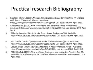 Practical research Bibliography
1. Creator's Market. (2018). Nuclear Bomb Explosion Green Screen Effects || 4K Video
with Sound || Creator's Market. . Available:
https://www.youtube.com/watch?v=ALk9sqg9T1Y. Last accessed 10th April 2019.
2. AdobeMasters. (2018). How to Add Echo and Reverb in Adobe Premiere Pro CC .
Available: https://www.youtube.com/watch?v=NtlWdF9R7oo. Last accessed 9th April
2019.
3. AllDesignCreative. (2018). Smoke Green Screen Background HD. Available:
https://www.youtube.com/watch?v=b7LDnnEXBJs. Last accessed 10th April 2019.
4. Wiz Khalifa. (2015). Explosion and Smoke || Green Screen Effect 1. Available:
https://www.youtube.com/watch?v=S6zYt5KGvfc. Last accessed 10th April 2019.
5. CasualSavage. (2017). How To: Add Smoke in Adobe Premiere Pro CC . Available:
https://www.youtube.com/watch?v=pFtQvCXfFUk. Last accessed 10th April 2019.
6. R4GE VipeRzZ. (2017). How to change brightness and contrast in Premiere Pro CC .
Available: https://www.youtube.com/watch?v=TDWYwWpEbKY. Last accessed 10th
April 2019.
 