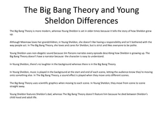 The Big Bang Theory and Young
Sheldon Differences
The Big Bang Theory is more modern, whereas Young Sheldon is set in older times because it tells the story of how Sheldon grew
up.
Although Meemaw loves her grandchildren, in Young Sheldon, she doesn’t like having a responsibility and isn’t bothered with the
way people act. In The Big Bang Theory, she loves and cares for Sheldon, but is strict and likes everyone to be polite.
Young Sheldon uses non-diegetic sound because Jim Parsons narrates every episode describing how Sheldon is growing up. The
Big Bang Theory doesn’t have a narrator because the character is easy to understand.
In Young Sheldon, there’s no laughter in the background whereas there is in the Big Bang Theory.
In Young Sheldon, music is played in the background at the start and end of each scene, letting the audience know they’re moving
onto something else. In The Big Bang Theory, a sound effect is played when they move onto different scenes.
The Big Bang Theory uses scientific graphics when moving to each scene. In Young Sheldon, they move from scene to scene
straight away.
Young Sheldon features Sheldon’s dad, whereas The Big Bang Theory doesn’t feature him because he died between Sheldon’s
child hood and adult life.
 