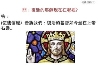 使徒信經(三)
問：復活的耶穌現在在哪裡?
答：
(使徒信經〉告訴我們：復活的基督如今坐在上帝
右邊。
 
