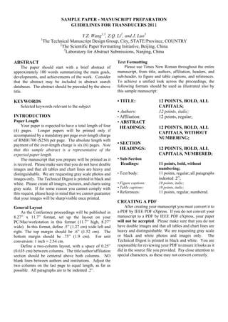 SAMPLE PAPER - MANUSCRIPT PREPARATION
GUIDELINES FOR TRANSDUCERS 2011
Y.Z. Wang1,3
, Z.Q. Li2
, and J. Luo3
1
The Technical Manuscript Design Group, City, STATE/Province, COUNTRY
2
The Scientific Paper Formatting Initiative, Beijing, China
3
Laboratory for Abstract Submissions, Nanjing, China
ABSTRACT
The paper should start with a brief abstract of
approximately 100 words summarizing the main goals,
developments, and achievements of the work. Consider
that the abstract may be included in abstract search
databases. The abstract should be preceded by the above
title.
KEYWORDS
Selected keywords relevant to the subject
INTRODUCTION
Paper Length
Your paper is expected to have a total length of four
(4) pages. Longer papers will be printed only if
accompanied by a mandatory per page over-length charge
of RMB1700 ($250) per page. The absolute length with
payment of the over-length charge is six (6) pages. Note
that this sample abstract is a representative of the
expected paper length.
The manuscript that you prepare will be printed as it
is received. Please make sure that you do not have double
images and that all tables and chart lines are heavy and
distinguishable. We are requesting gray scale photos and
images only. The Technical Digest is printed in black and
white. Please create all images, pictures, and charts using
gray scale. If for some reason you cannot comply with
this request, please keep in mind that we cannot guarantee
that your images will be sharp/visible once printed.
General Layout
As the Conference proceedings will be published in
8.27” x 11.7” format, set up the layout on your
PC/Mac/workstation in this format (11.7” high, 8.27”
wide). In this format, define .5” (1.27 cm) wide left and
right. The top margin should be .6” (1.52 cm). The
bottom margin should be .75” (1.9 cm). For unit
conversion: 1 inch = 2.54 cm.
Define a two-column layout, with a space of 0.25”
(0.635 cm) between columns. The title/author/affiliation
section should be centered above both columns. NO
blank lines between authors and institutions. Adjust the
two columns on the last page to equal length, as far as
possible. All paragraphs are to be indented .2”.
Text Formatting
Please use Times New Roman throughout the entire
manuscript, from title, authors, affiliation, headers, and
sub-header, to figure and table captions, and references.
To achieve a unified look across the proceedings, the
following formats should be used as illustrated also by
this sample manuscript:
• TITLE: 12 POINTS, BOLD, ALL
CAPITALS;
• Authors: 12 points, italic;
• Affiliation: 12 points, regular;
• ABSTRACT
HEADINGS: 12 POINTS, BOLD, ALL
CAPITALS, WITHOUT
NUMBERING;
• SECTION
HEADINGS: 12 POINTS, BOLD, ALL
CAPITALS, NUMBERED;
• Sub-Section
Headings: 11 points, bold, without
numbering;
• Text body: 11 points, regular; all paragraphs
indented .2”;
• Figure captions: 10 points, italic;
• Table captions: 10 points, italic;
• References: 11 points, regular, numbered.
CREATING A PDF
After creating your manuscript you must convert it to
a PDF by IEEE PDF eXpress. If you do not convert your
manuscript to a PDF by IEEE PDF eXpress, your paper
will not be accepted. Please make sure that you do not
have double images and that all tables and chart lines are
heavy and distinguishable. We are requesting gray scale
or black and white photos and images only. The
Technical Digest is printed in black and white. You are
responsible for reviewing your PDF to ensure it looks as it
did in the source file you provided. Pay close attention to
special characters, as these may not convert correctly.
 