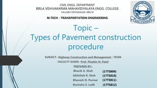 Topic –
Types of Pavement construction
procedure
SUBJECT- Highway Construction and Management : TE506
FACULTY GUIDE- Prof. Pinakin N. Patel
PREPARED BY:-
Bhavik A. Shah
Abhishek R. Shah
Bhavesh N. Parmar
Ravindra S. Lodh
CIVIL ENGG. DEPARTMENT
BIRLA VISHVAKARMA MAHAVIDYALAYA ENGG. COLLEGE
VALLABH VIDYANAGAR-388120
M.TECH - TRANSPORTATION ENGINEERING
(17TS809)
(17TS810)
(17TS811)
(17TS812)
 